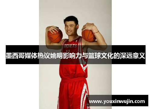 墨西哥媒体热议姚明影响力与篮球文化的深远意义