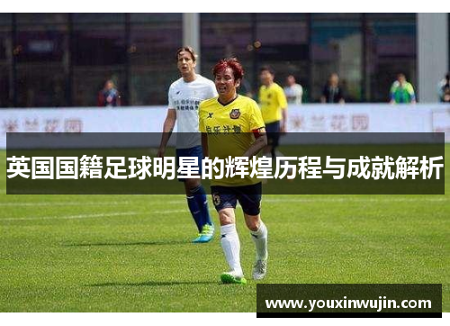 英国国籍足球明星的辉煌历程与成就解析