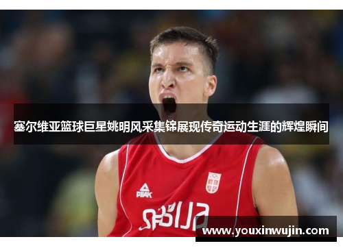 塞尔维亚篮球巨星姚明风采集锦展现传奇运动生涯的辉煌瞬间