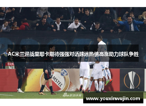 AC米兰迎战里耶卡期待强强对话球迷热情高涨助力球队争胜