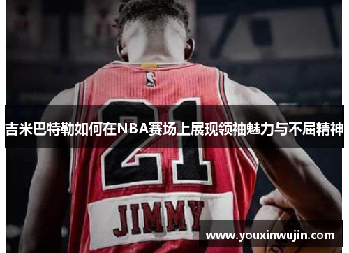 吉米巴特勒如何在NBA赛场上展现领袖魅力与不屈精神
